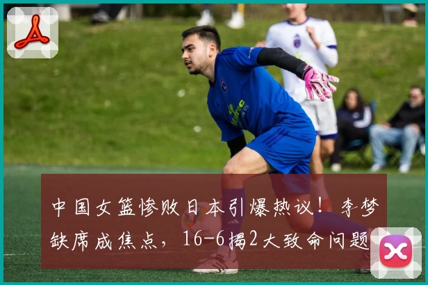 中国女篮惨败日本引爆热议!李梦缺席成焦点,16-6揭2大致命问题