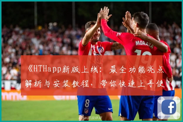 《HTHapp新版上线：最全功能亮点解析与安装教程，带你快速上手使用体验》