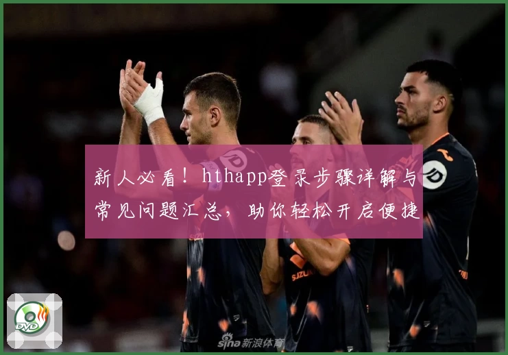 新人必看！hthapp登录步骤详解与常见问题汇总，助你轻松开启便捷体验