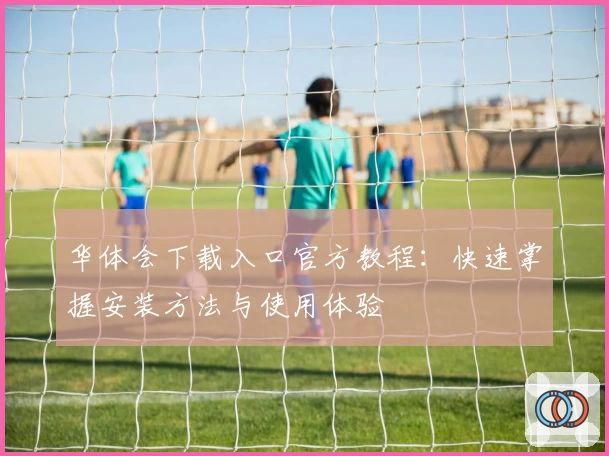 华体会下载入口官方教程：快速掌握安装方法与使用体验
