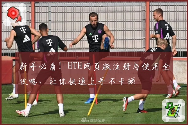 新手必看！HTH网页版注册与使用全攻略，让你快速上手不卡顿