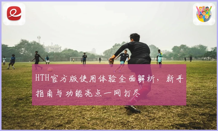 HTH官方版使用体验全面解析，新手指南与功能亮点一网打尽