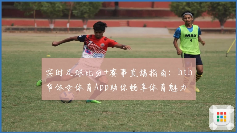 实时足球比分+赛事直播指南：hth华体会体育App助你畅享体育魅力