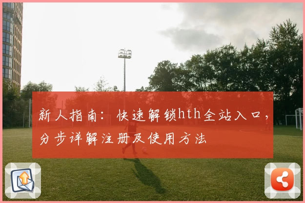 新人指南：快速解锁hth全站入口，分步详解注册及使用方法
