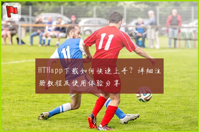HTHapp下载如何快速上手？详细注册教程及使用体验分享