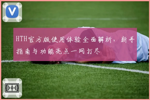 HTH官方版使用体验全面解析，新手指南与功能亮点一网打尽