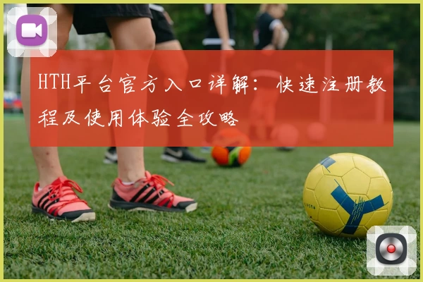 HTH平台官方入口详解：快速注册教程及使用体验全攻略