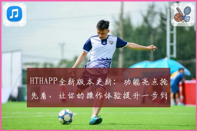 HTHAPP全新版本更新：功能亮点抢先看，让你的操作体验提升一步到位