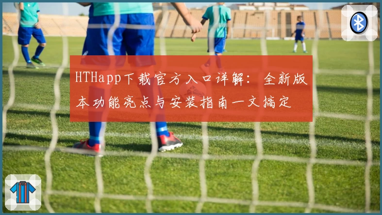 HTHapp下载官方入口详解:全新版本功能亮点与安装指南一文搞定