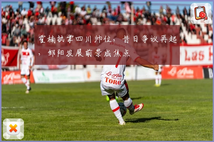 霍楠执掌四川帅位,昔日争议再起,邹阳发展前景成焦点