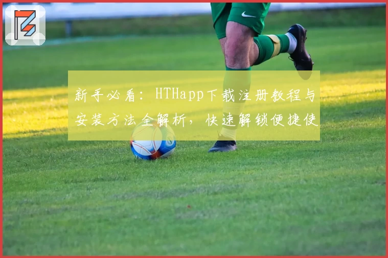 新手必看：HTHapp下载注册教程与安装方法全解析，快速解锁便捷使用体验