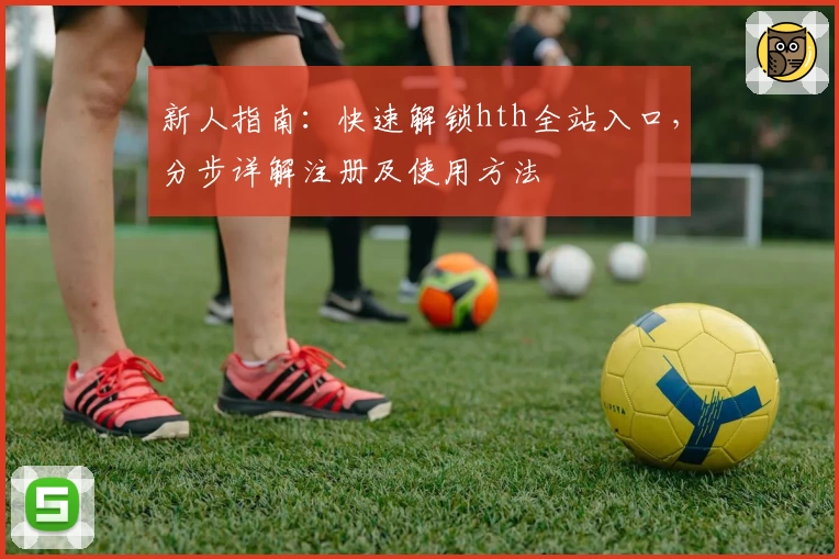 新人指南：快速解锁hth全站入口，分步详解注册及使用方法