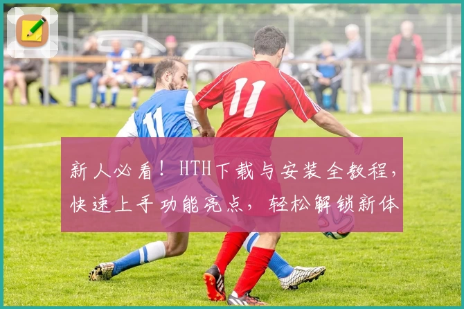 新人必看！HTH下载与安装全教程，快速上手功能亮点，轻松解锁新体验
