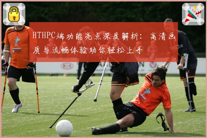 HTHPC端功能亮点深度解析：高清画质与流畅体验助你轻松上手