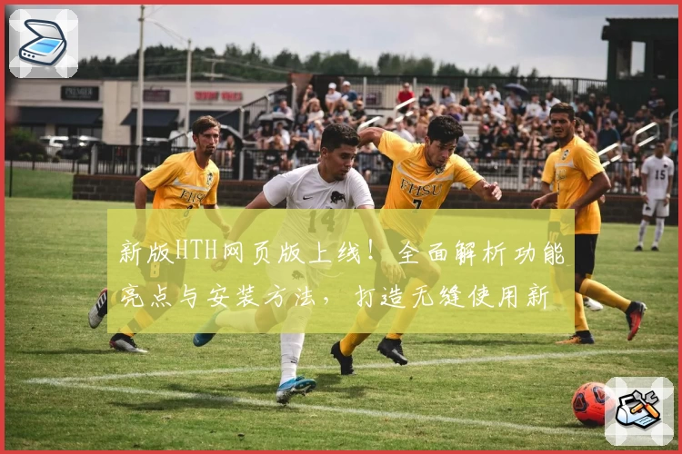 新版HTH网页版上线！全面解析功能亮点与安装方法，打造无缝使用新体验