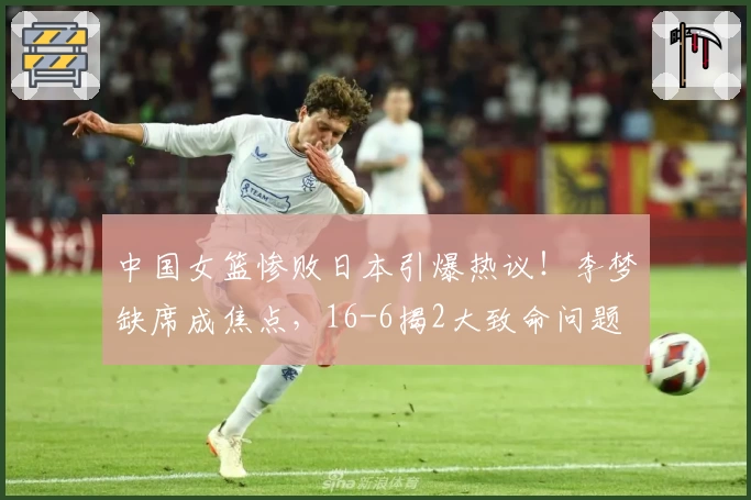 中国女篮惨败日本引爆热议!李梦缺席成焦点,16-6揭2大致命问题