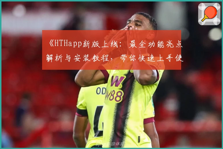 《HTHapp新版上线：最全功能亮点解析与安装教程，带你快速上手使用体验》