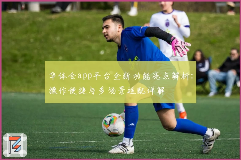 华体会app平台全新功能亮点解析：操作便捷与多场景适配详解