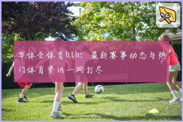 华体会体育hth：最新赛事动态与热门体育资讯一网打尽