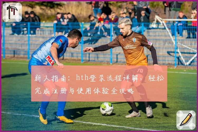 新人指南：hth登录流程详解，轻松完成注册与使用体验全攻略