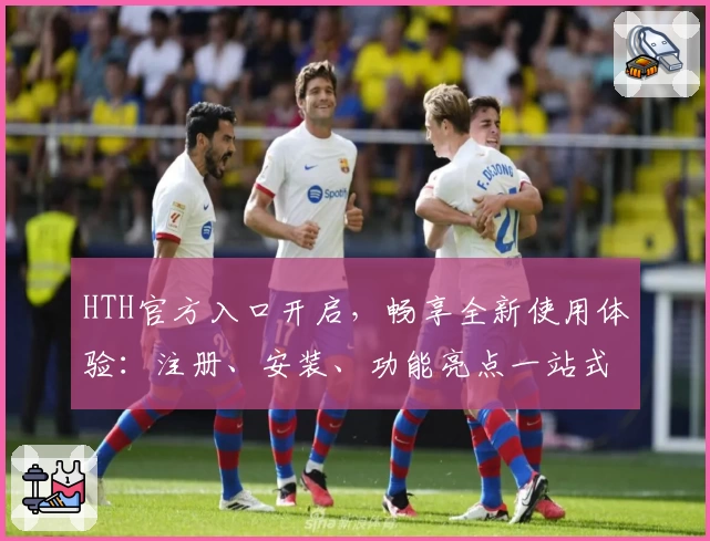 HTH官方入口开启，畅享全新使用体验：注册、安装、功能亮点一站式详解