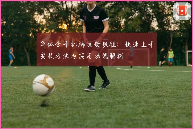 华体会手机端注册教程：快速上手安装方法与实用功能解析